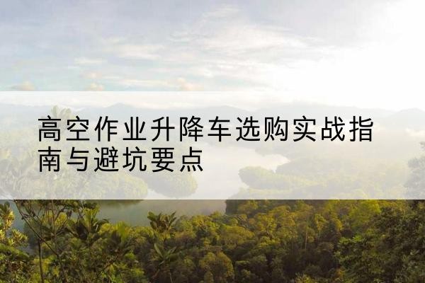 长春升降车怎么选-高空作业升降车选购实战指南与避坑要点