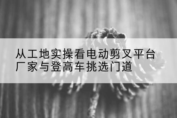 长春电动剪叉升降平台厂家-从工地实操看电动剪叉平台厂家与登高车挑选门道