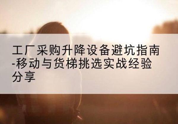 长春移动式升降机怎么选-工厂采购升降设备避坑指南-移动与货梯挑选实战经验分享