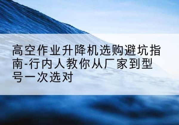 长春升降平台厂家-高空作业升降机选购避坑指南-行内人教你从厂家到型号一次选对