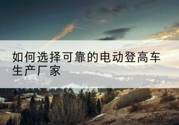 长春电动登高车厂家-如何选择可靠的电动登高车生产厂家
