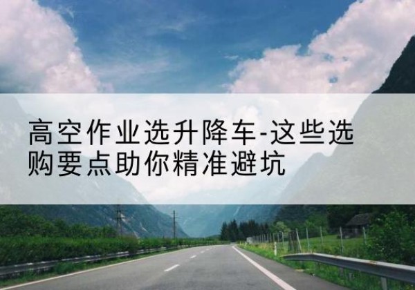 长春升降车厂家-高空作业选升降车-这些选购要点助你*避坑