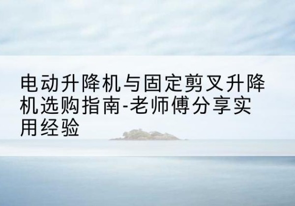 长春电动升降机怎么选-电动升降机与固定剪叉升降机选购指南-老师傅分享实用经验
