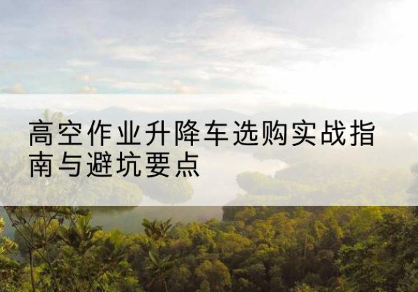 长春升降车怎么选-高空作业升降车选购实战指南与避坑要点