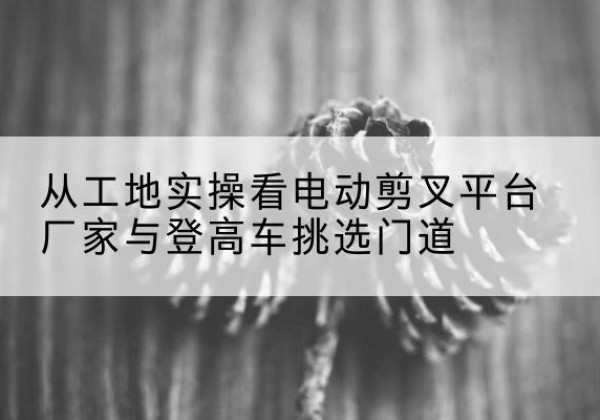 长春电动剪叉升降平台厂家-从工地实操看电动剪叉平台厂家与登高车挑选门道