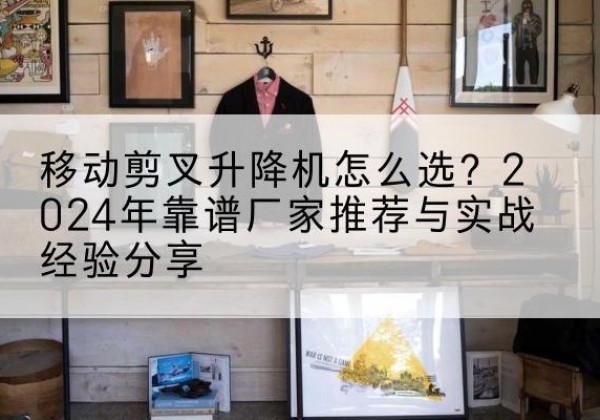 长春升降平台厂家推荐-移动剪叉升降机怎么选？2024年靠谱厂家推荐与实战经验分享